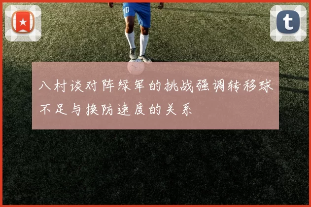 八村谈对阵绿军的挑战强调转移球不足与换防速度的关系