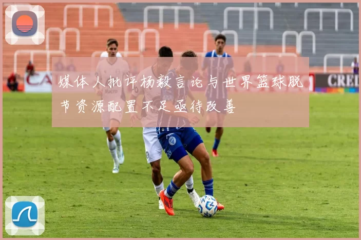 媒体人批评杨毅言论与世界篮球脱节资源配置不足亟待改善
