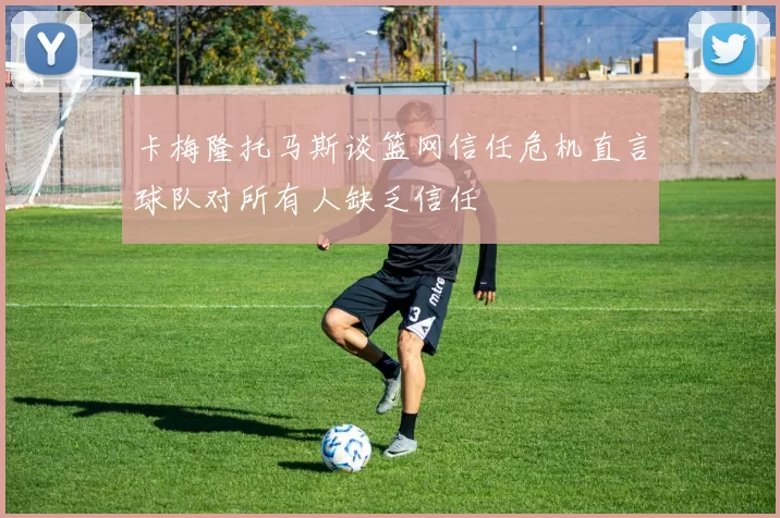 卡梅隆托马斯谈篮网信任危机直言球队对所有人缺乏信任
