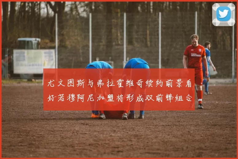 尤文图斯与弗拉霍维奇续约前景看好若穆阿尼加盟将形成双前锋组合