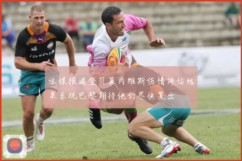 法媒报道登贝莱内维斯伤情评估结果乐观巴黎期待他们尽快复出