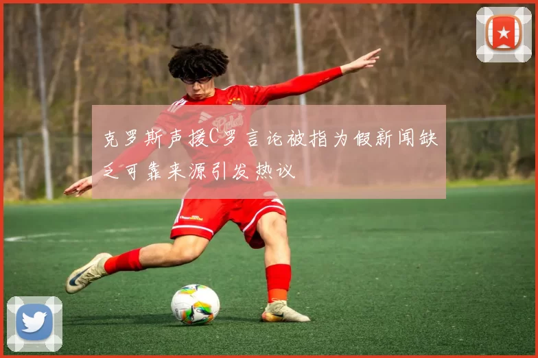 克罗斯声援C罗言论被指为假新闻缺乏可靠来源引发热议