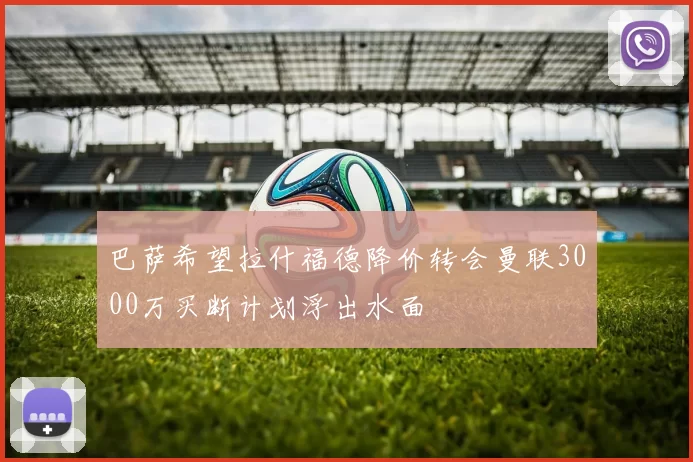 巴萨希望拉什福德降价转会曼联3000万买断计划浮出水面