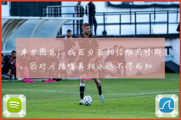 库尔图瓦：我百分百相信维尼修斯，因对方捂嘴真相永远不得而知