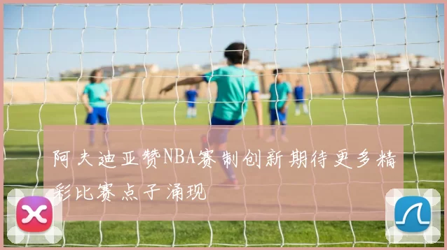 阿夫迪亚赞NBA赛制创新期待更多精彩比赛点子涌现