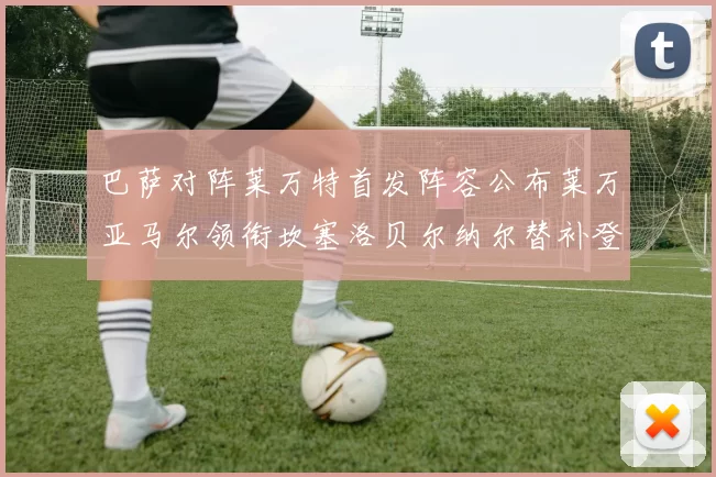 巴萨对阵莱万特首发阵容公布莱万亚马尔领衔坎塞洛贝尔纳尔替补登场