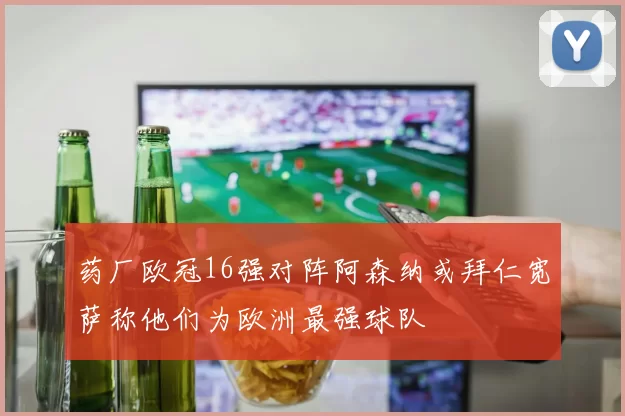 药厂欧冠16强对阵阿森纳或拜仁宽萨称他们为欧洲最强球队