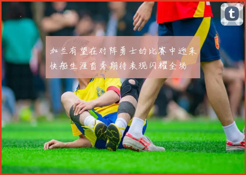 加兰有望在对阵勇士的比赛中迎来快船生涯首秀期待表现闪耀全场