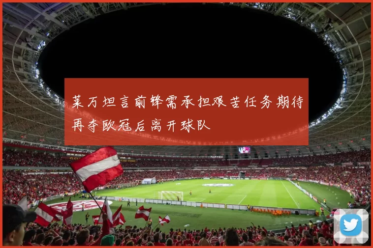 莱万坦言前锋需承担艰苦任务期待再夺欧冠后离开球队