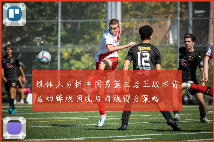 媒体人分析中国男篮三后卫战术背后的锋线困境与内线得分策略