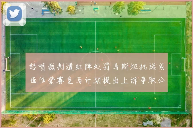 怒喷裁判遭红牌处罚马斯坦托诺或面临禁赛皇马计划提出上诉争取公正处理