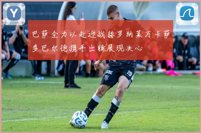 巴萨全力以赴迎战赫罗纳莱万卡萨多巴尔德携手出镜展现决心