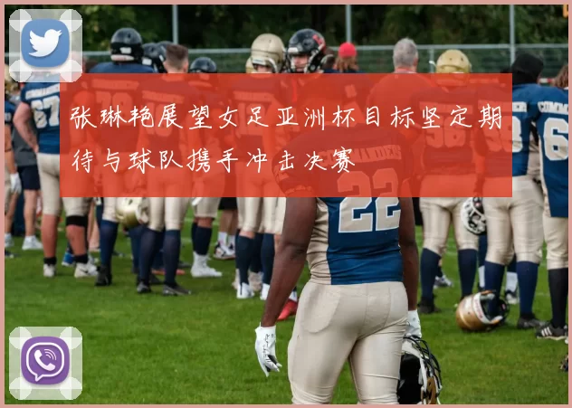 张琳艳展望女足亚洲杯目标坚定期待与球队携手冲击决赛