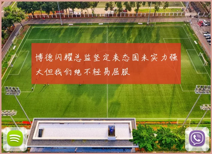 博德闪耀总监坚定表态国米实力强大但我们绝不轻易屈服