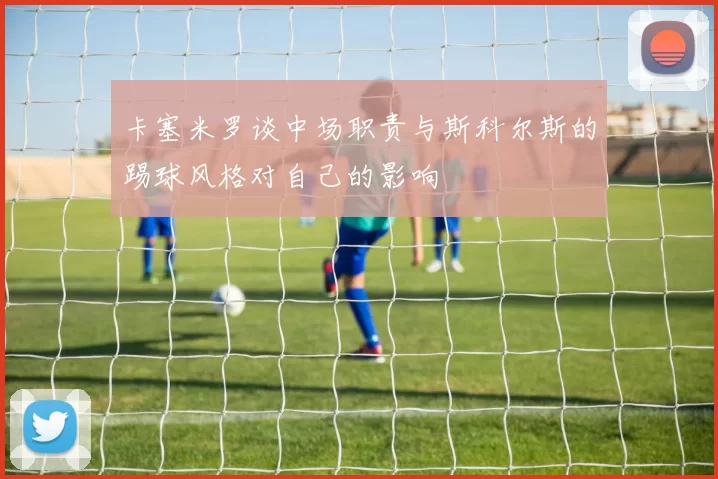 卡塞米罗谈中场职责与斯科尔斯的踢球风格对自己的影响