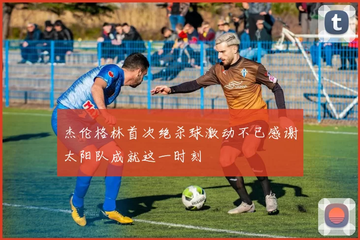 杰伦格林首次绝杀球激动不已感谢太阳队成就这一时刻