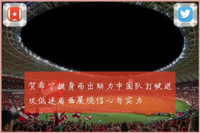 贺希宁挺身而出助力中国队打破进攻低迷局面展现信心与实力