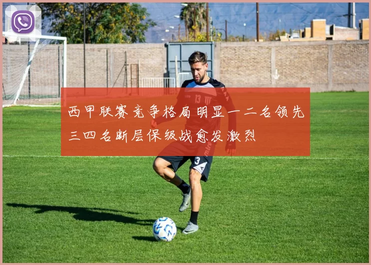西甲联赛竞争格局明显一二名领先三四名断层保级战愈发激烈
