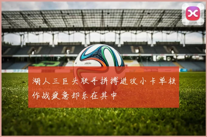 湖人三巨头联手拼搏进攻小卡单核作战疲惫却乐在其中