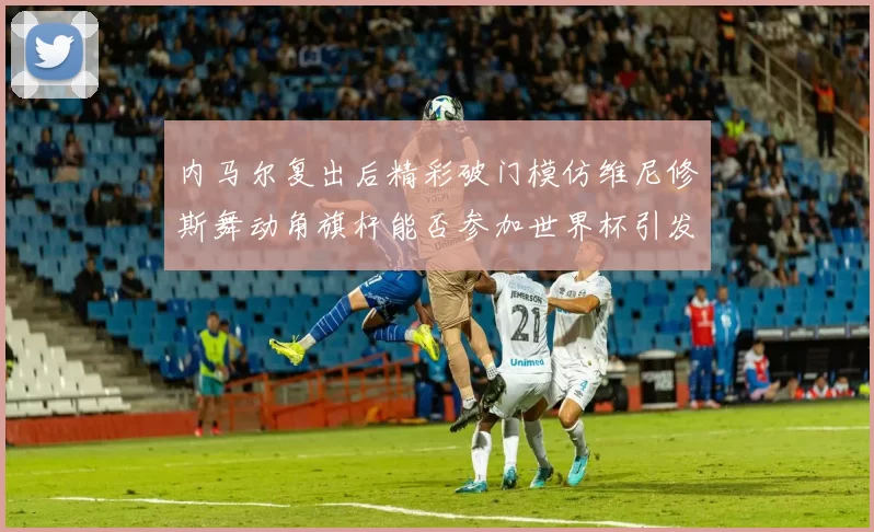 内马尔复出后精彩破门模仿维尼修斯舞动角旗杆能否参加世界杯引发热议