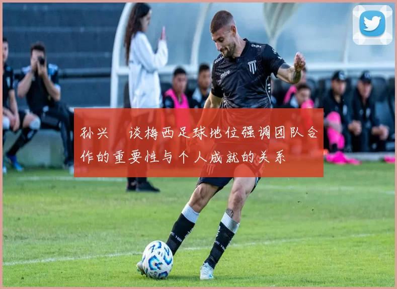 孙兴慜谈梅西足球地位强调团队合作的重要性与个人成就的关系