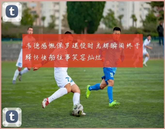 韦德感慨保罗退役时光辉瞬间终于释怀快船往事笑容灿烂